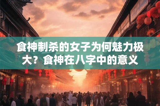 食神制杀的女子为何魅力极大？食神在八字中的意义