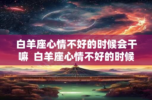 白羊座心情不好的时候会干嘛  白羊座心情不好的时候该怎么办