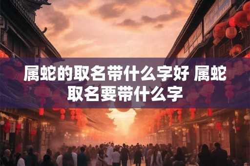 属蛇的取名带什么字好 属蛇取名要带什么字