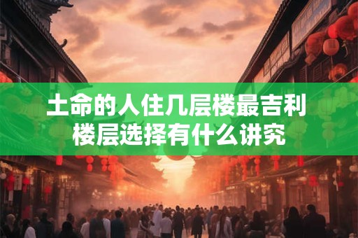 土命的人住几层楼最吉利 楼层选择有什么讲究 土命的人住几层楼最吉利 楼层选择有什么讲究
