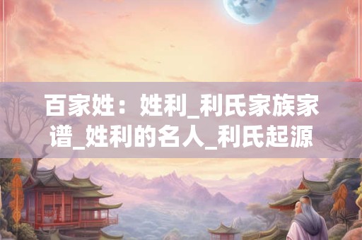 百家姓：姓利_利氏家族家谱_姓利的名人_利氏起源