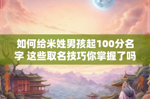 如何给米姓男孩起100分名字 这些取名技巧你掌握了吗