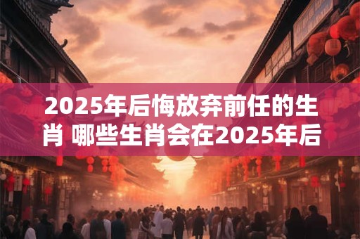 2025年后悔放弃前任的生肖 哪些生肖会在2025年后悔放弃前任