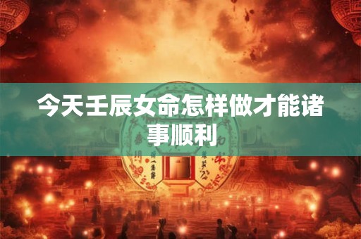 今天壬辰女命怎样做才能诸事顺利