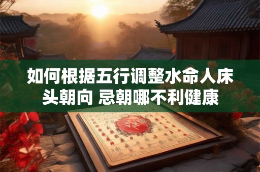 如何根据五行调整水命人床头朝向 忌朝哪不利健康