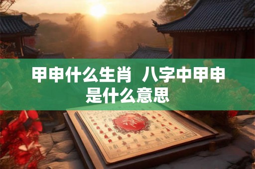 甲申什么生肖  八字中甲申是什么意思