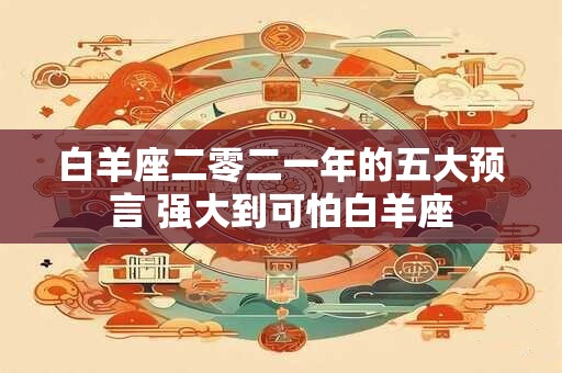 白羊座二零二一年的五大预言 强大到可怕白羊座