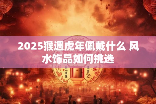 2025猴遇虎年佩戴什么 风水饰品如何挑选