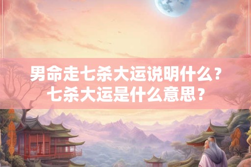 男命走七杀大运说明什么？七杀大运是什么意思？