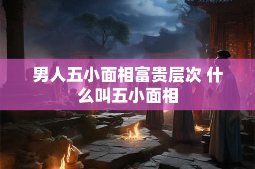 男人五小面相富贵层次 什么叫五小面相