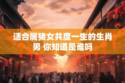 适合属猪女共度一生的生肖男 你知道是谁吗