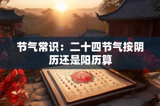 节气常识：二十四节气按阴历还是阳历算