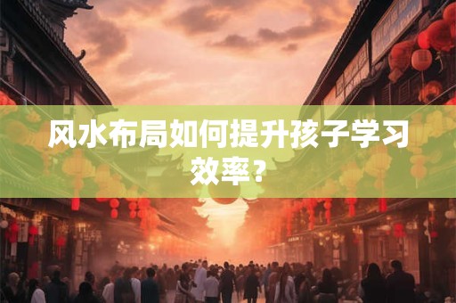 风水布局如何提升孩子学习效率？