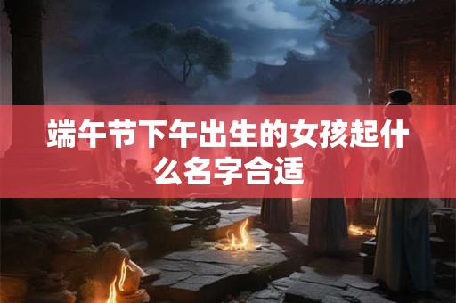 端午节下午出生的女孩起什么名字合适