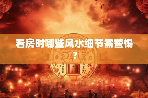 看房时哪些风水细节需警惕？