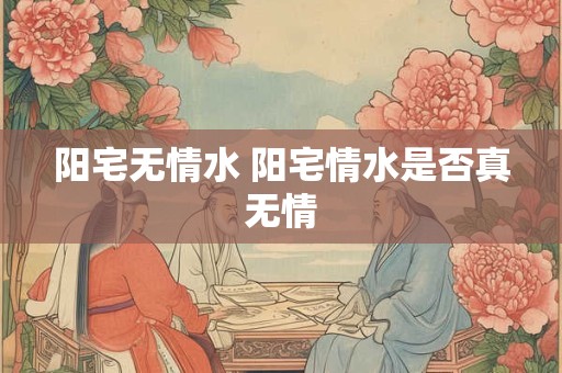 阳宅无情水 阳宅情水是否真无情 阳宅无情水 阳宅情水是否真无情