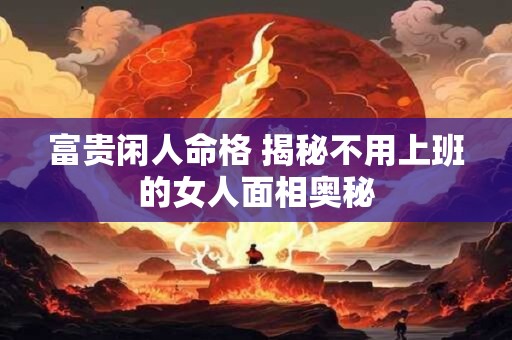 富贵闲人命格 揭秘不用上班的女人面相奥秘
