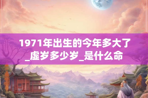 1971年出生的今年多大了_虚岁多少岁_是什么命