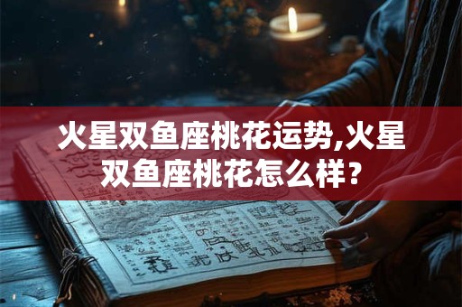 火星双鱼座桃花运势,火星双鱼座桃花怎么样？