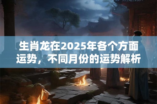 生肖龙在2025年各个方面运势，不同月份的运势解析