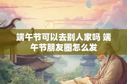 端午节可以去别人家吗 端午节朋友圈怎么发