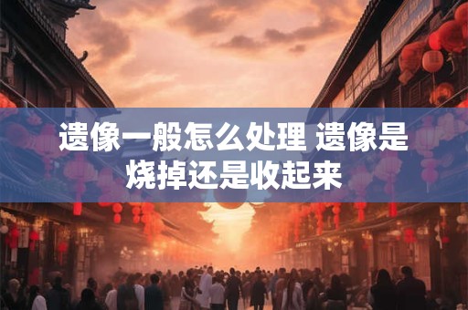 遗像一般怎么处理 遗像是烧掉还是收起来 遗像一般怎么处理 遗像是烧掉还是收起来