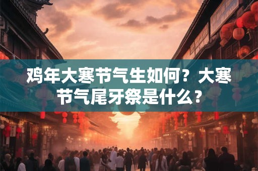 鸡年大寒节气生如何？大寒节气尾牙祭是什么？
