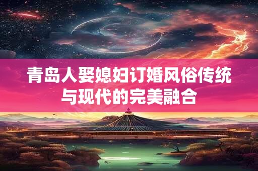 青岛人娶媳妇订婚风俗传统与现代的完美融合