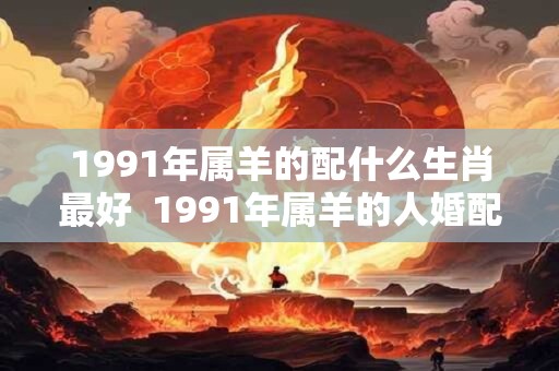 1991年属羊的配什么生肖最好  1991年属羊的人婚配