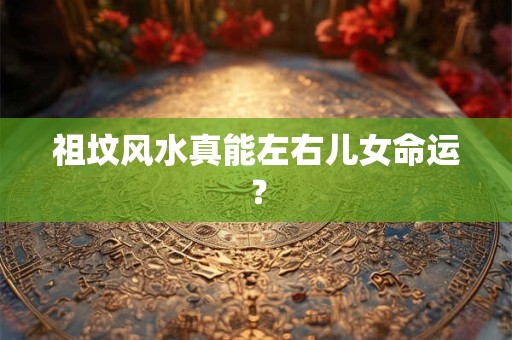 祖坟风水真能左右儿女命运？