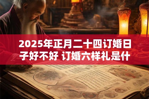 2025年正月二十四订婚日子好不好 订婚六样礼是什么