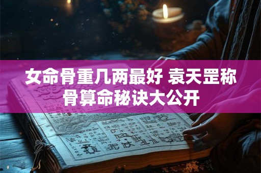 女命骨重几两最好 袁天罡称骨算命秘诀大公开