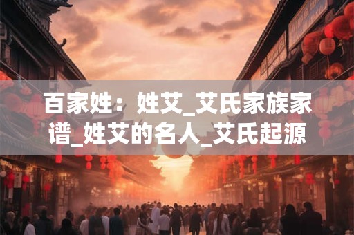 百家姓：姓艾_艾氏家族家谱_姓艾的名人_艾氏起源