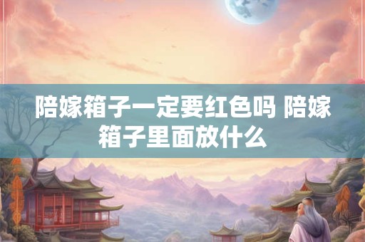 陪嫁箱子一定要红色吗 陪嫁箱子里面放什么