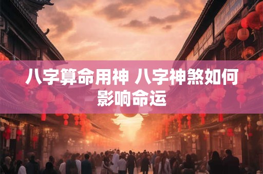 八字算命用神 八字神煞如何影响命运