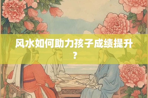 风水如何助力孩子成绩提升？