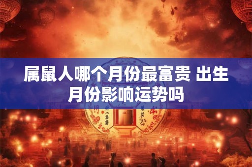 属鼠人哪个月份最富贵 出生月份影响运势吗