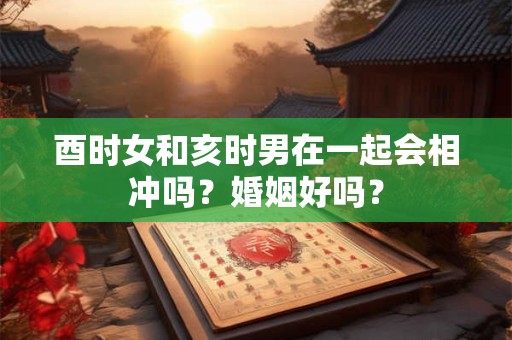 酉时女和亥时男在一起会相冲吗？婚姻好吗？