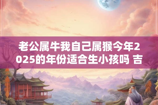老公属牛我自己属猴今年2025的年份适合生小孩吗 吉利吗 老公属牛我自己属猴今年2025的年份适合生小孩吗 吉利吗