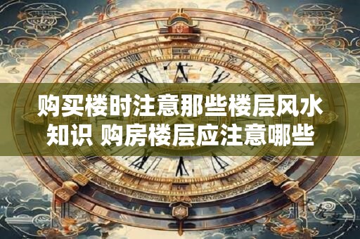 购买楼时注意那些楼层风水知识 购房楼层应注意哪些风水知识