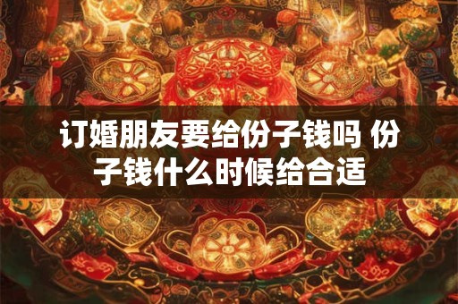订婚朋友要给份子钱吗 份子钱什么时候给合适 订婚朋友要给份子钱吗 份子钱什么时候给合适