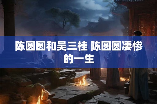 陈圆圆和吴三桂 陈圆圆凄惨的一生 陈圆圆和吴三桂 陈圆圆凄惨的一生