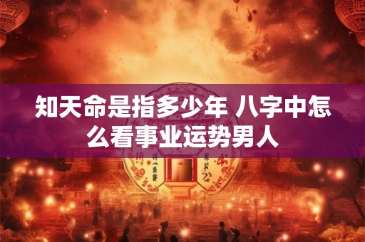 知天命是指多少年 八字中怎么看事业运势男人