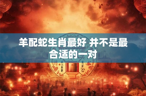 羊配蛇生肖最好 并不是最合适的一对
