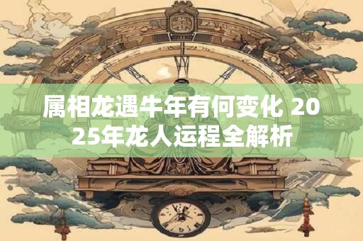 属相龙遇牛年有何变化 2025年龙人运程全解析
