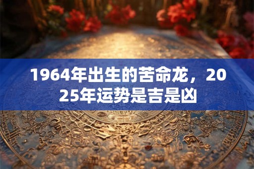 1964年出生的苦命龙，2025年运势是吉是凶