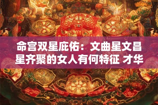 命宫双星庇佑：文曲星文昌星齐聚的女人有何特征 才华与运势是否更胜一筹
