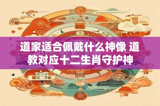 道家适合佩戴什么神像 道教对应十二生肖守护神