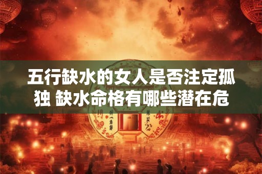 五行缺水的女人是否注定孤独 缺水命格有哪些潜在危机