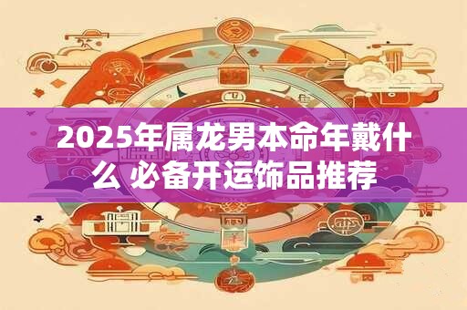 2025年属龙男本命年戴什么 必备开运饰品推荐